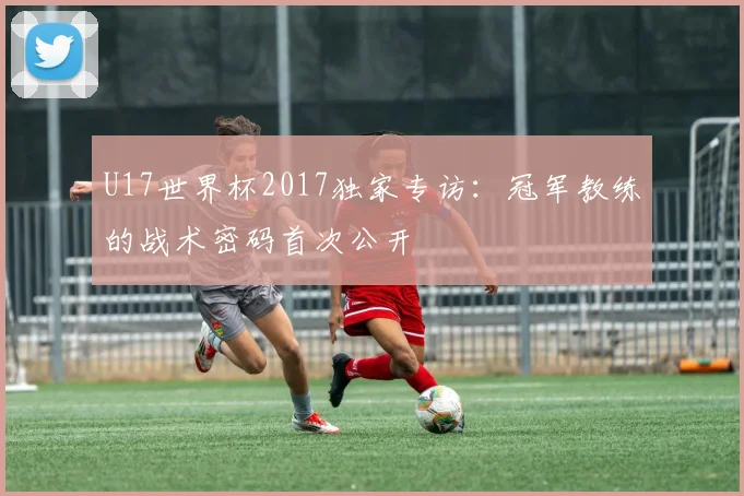 U17世界杯2017独家专访：冠军教练的战术密码首次公开