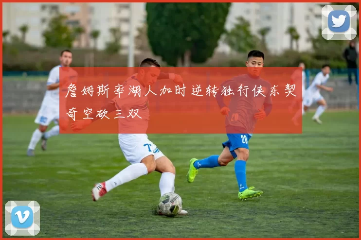 詹姆斯率湖人加时逆转独行侠东契奇空砍三双