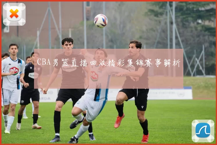 CBA男篮直播回放精彩集锦赛事解析