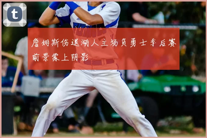 詹姆斯伤退湖人主场负勇士季后赛前景蒙上阴影