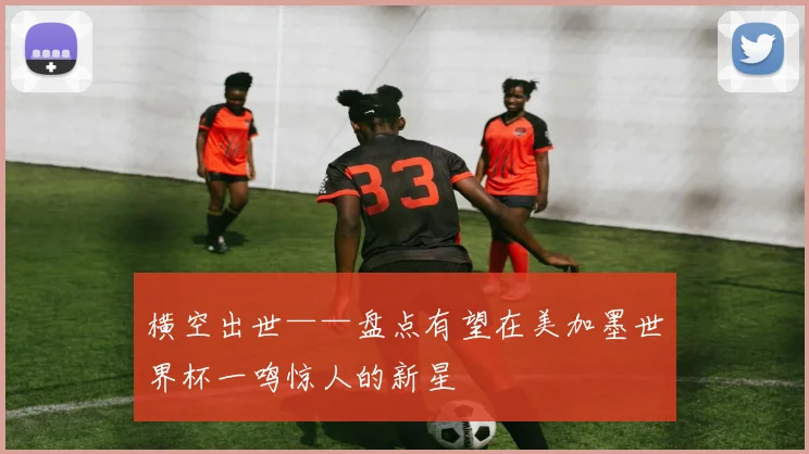 横空出世——盘点有望在美加墨世界杯一鸣惊人的新星