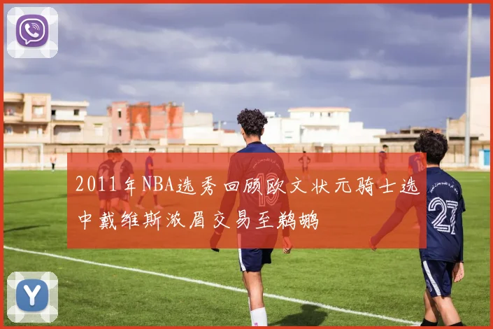 2011年NBA选秀回顾欧文状元骑士选中戴维斯浓眉交易至鹈鹕