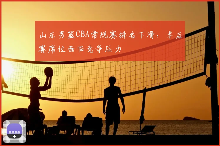 山东男篮CBA常规赛排名下滑,季后赛席位面临竞争压力