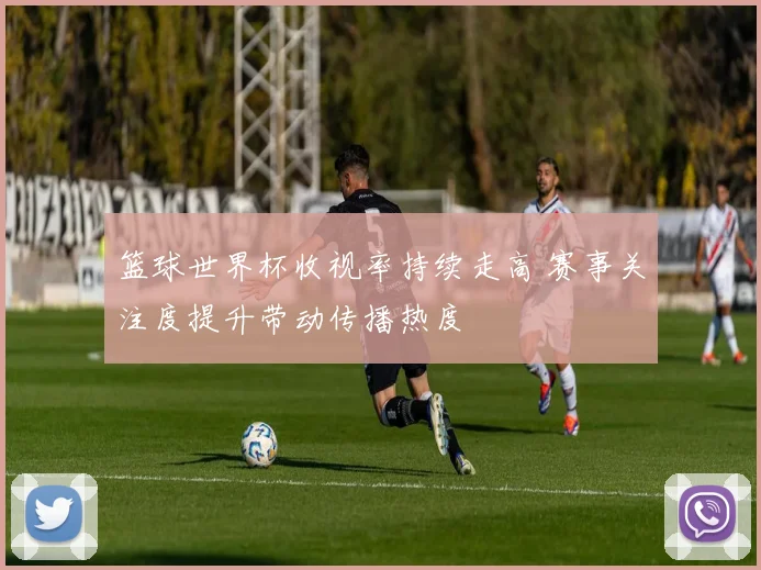 篮球世界杯收视率持续走高 赛事关注度提升带动传播热度