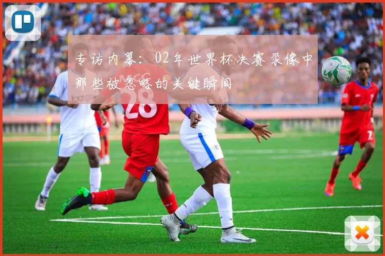 专访内幕:02年世界杯决赛录像中那些被忽略的关键瞬间