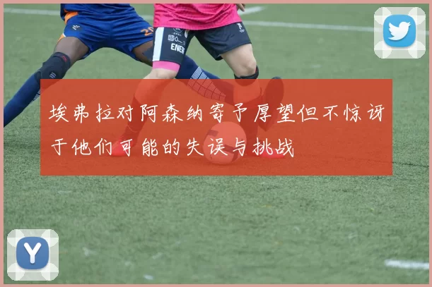 埃弗拉对阿森纳寄予厚望但不惊讶于他们可能的失误与挑战