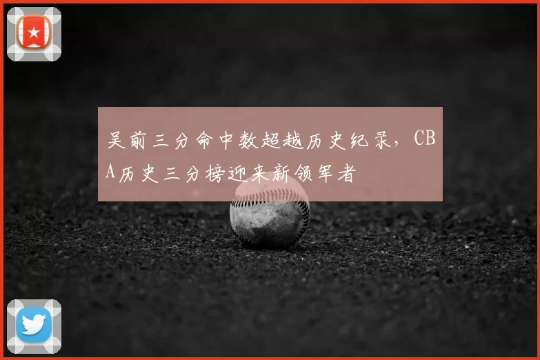 吴前三分命中数超越历史纪录，CBA历史三分榜迎来新领军者