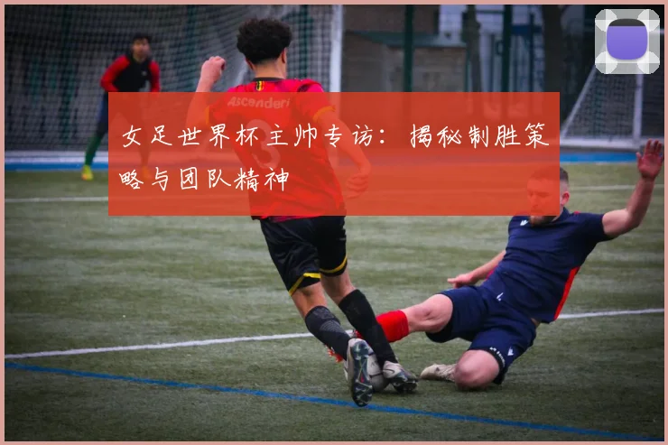 女足世界杯主帅专访：揭秘制胜策略与团队精神