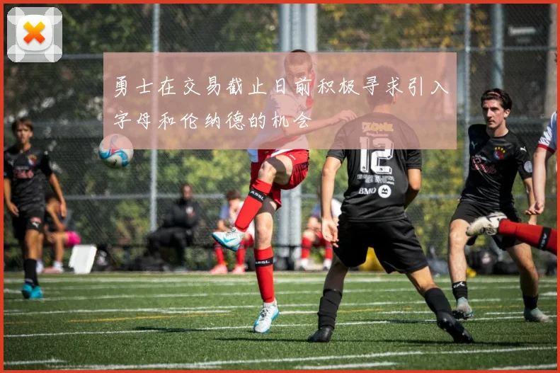 勇士在交易截止日前积极寻求引入字母和伦纳德的机会