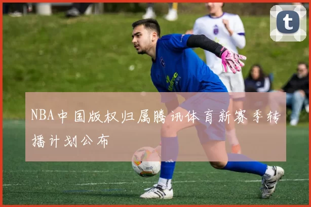 NBA中国版权归属腾讯体育新赛季转播计划公布