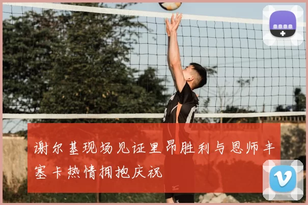 谢尔基现场见证里昂胜利与恩师丰塞卡热情拥抱庆祝