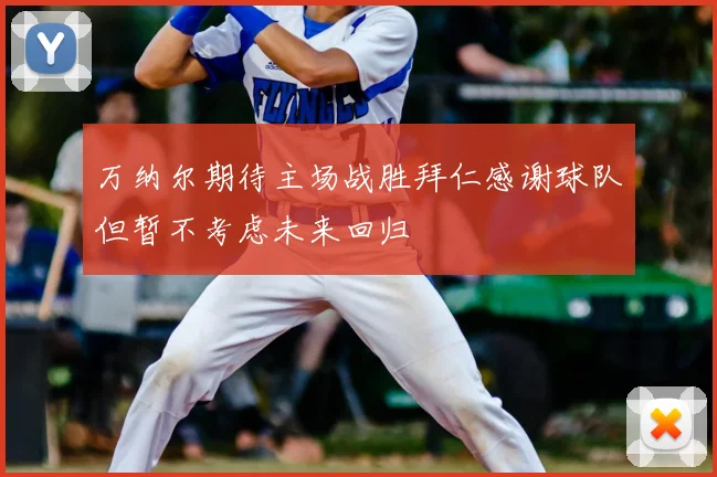 万纳尔期待主场战胜拜仁感谢球队但暂不考虑未来回归
