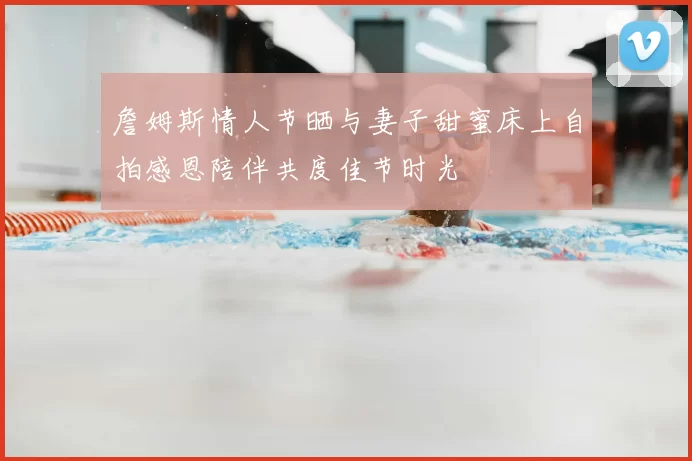 詹姆斯情人节晒与妻子甜蜜床上自拍感恩陪伴共度佳节时光