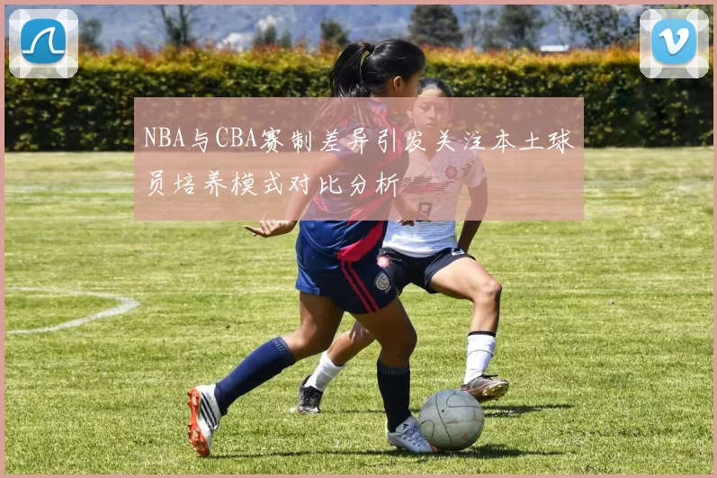 NBA与CBA赛制差异引发关注本土球员培养模式对比分析