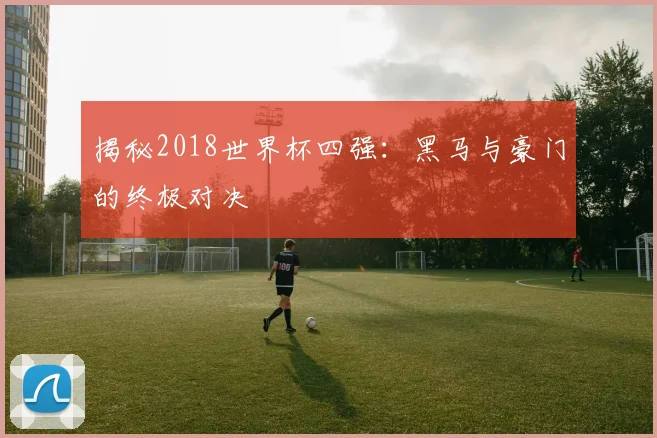 揭秘2018世界杯四强:黑马与豪门的终极对决