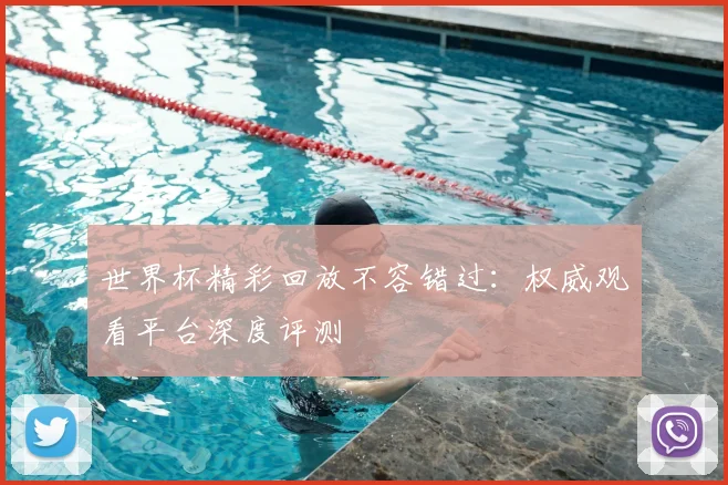 世界杯精彩回放不容错过:权威观看平台深度评测