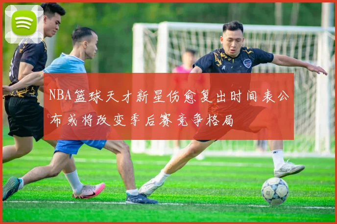 NBA篮球天才新星伤愈复出时间表公布或将改变季后赛竞争格局