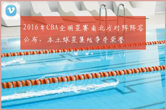 2016年CBA全明星赛南北方对阵阵容公布，本土球星集结争夺荣誉