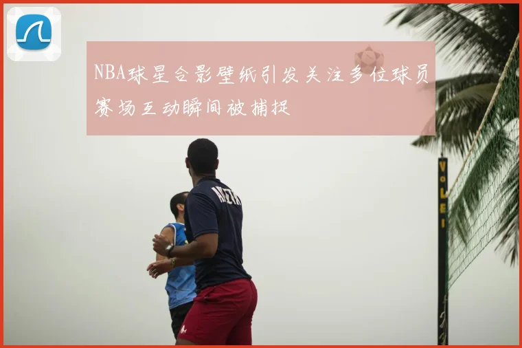 NBA球星合影壁纸引发关注多位球员赛场互动瞬间被捕捉