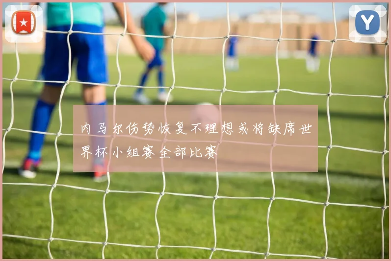 内马尔伤势恢复不理想或将缺席世界杯小组赛全部比赛