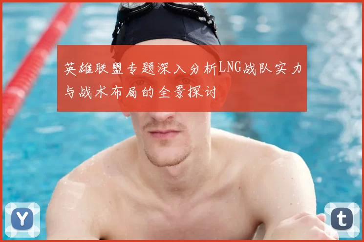 英雄联盟专题深入分析LNG战队实力与战术布局的全景探讨