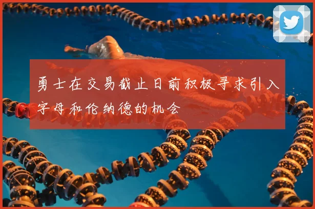 勇士在交易截止日前积极寻求引入字母和伦纳德的机会
