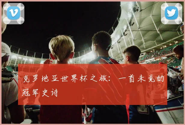 克罗地亚世界杯之旅：一首未竟的冠军史诗