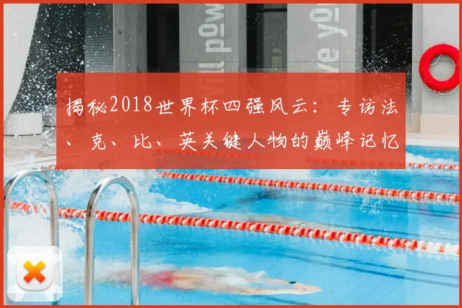 揭秘2018世界杯四强风云:专访法、克、比、英关键人物的巅峰记忆