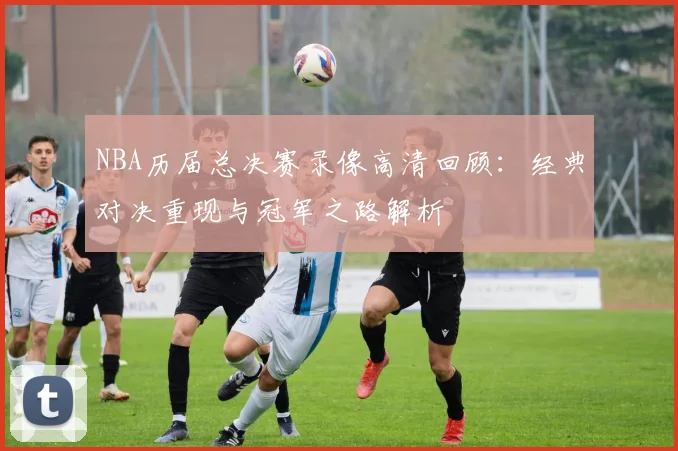 NBA历届总决赛录像高清回顾：经典对决重现与冠军之路解析