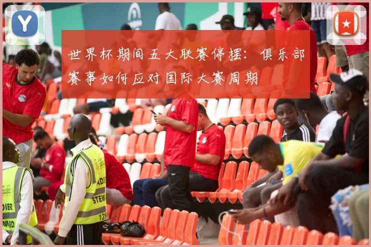 世界杯期间五大联赛停摆:俱乐部赛事如何应对国际大赛周期