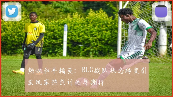 热议和平精英：BLG战队状态转变引发玩家热烈讨论与期待