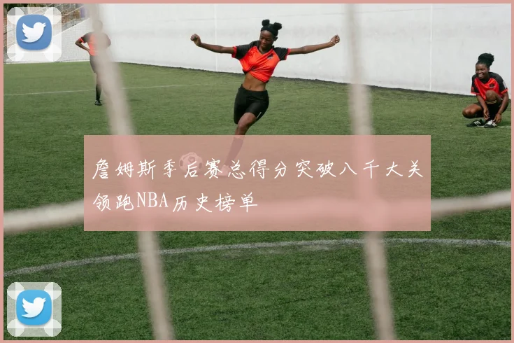 詹姆斯季后赛总得分突破八千大关领跑NBA历史榜单