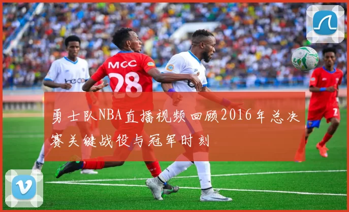 勇士队NBA直播视频回顾2016年总决赛关键战役与冠军时刻