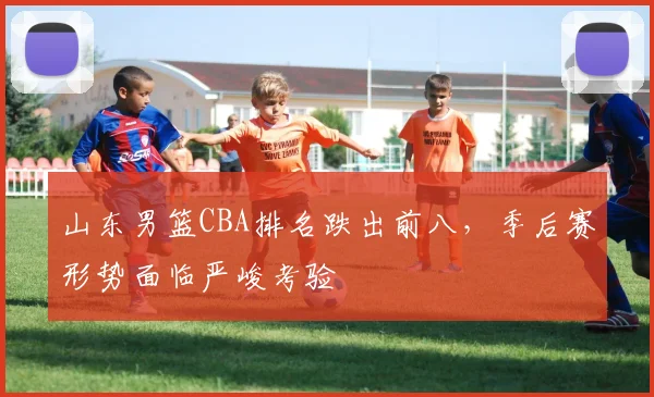 山东男篮CBA排名跌出前八,季后赛形势面临严峻考验