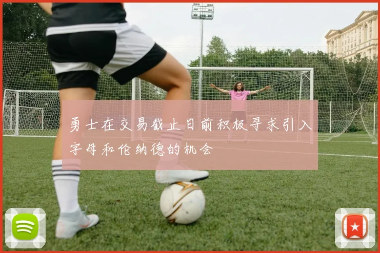 勇士在交易截止日前积极寻求引入字母和伦纳德的机会