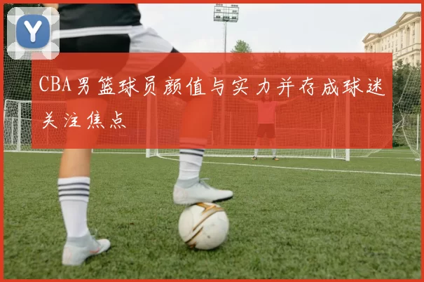 CBA男篮球员颜值与实力并存成球迷关注焦点