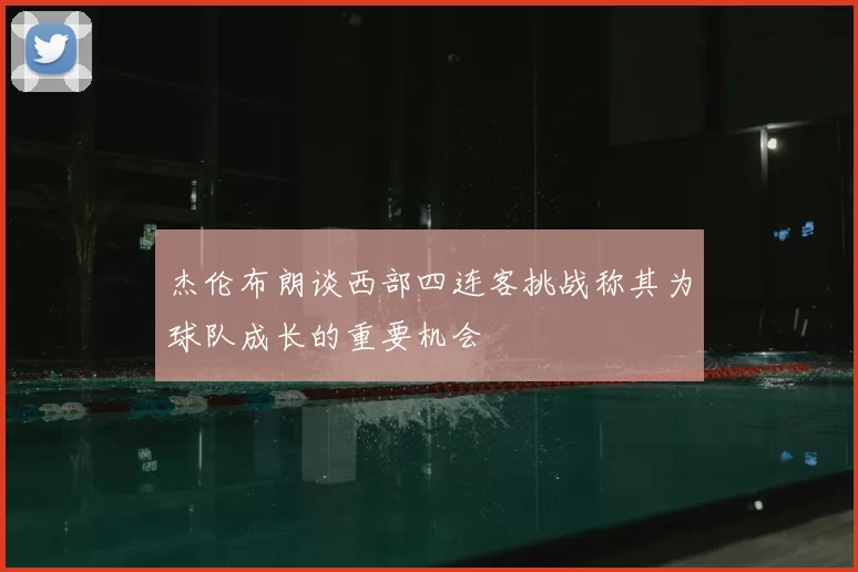 杰伦布朗谈西部四连客挑战称其为球队成长的重要机会