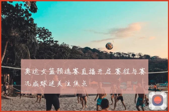 奥运女篮预选赛直播开启 赛程与赛况成球迷关注焦点