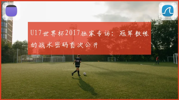 U17世界杯2017独家专访：冠军教练的战术密码首次公开