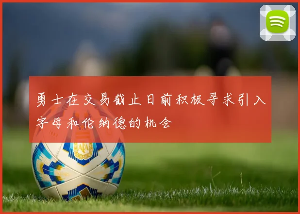 勇士在交易截止日前积极寻求引入字母和伦纳德的机会
