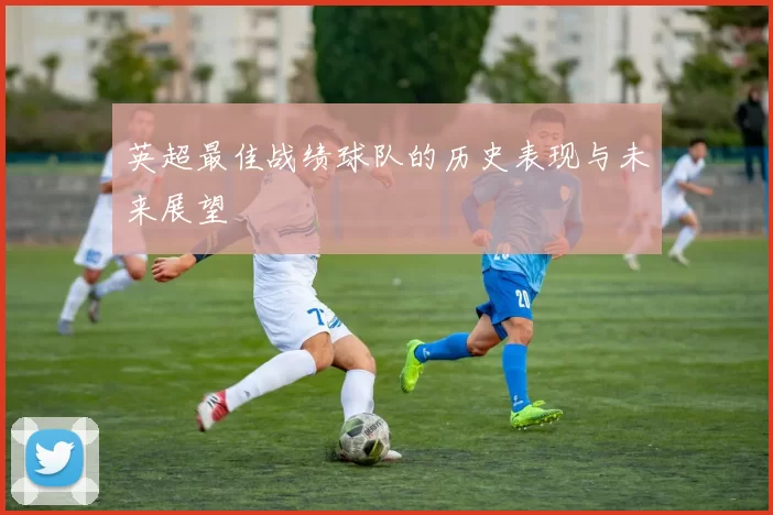 英超最佳战绩球队的历史表现与未来展望