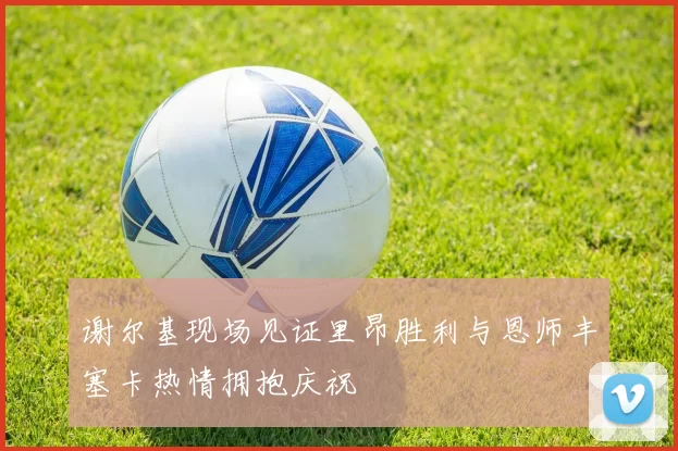 谢尔基现场见证里昂胜利与恩师丰塞卡热情拥抱庆祝