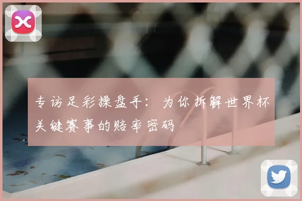 专访足彩操盘手:为你拆解世界杯关键赛事的赔率密码