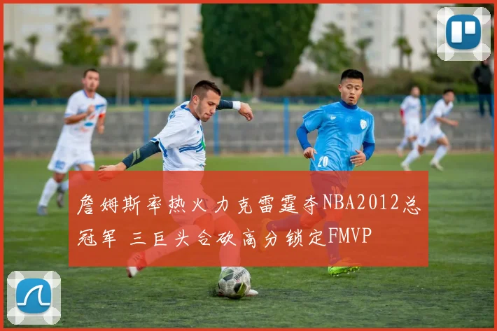 詹姆斯率热火力克雷霆夺NBA2012总冠军 三巨头合砍高分锁定FMVP