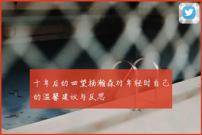 十年后的回望杨瀚森对年轻时自己的温馨建议与反思