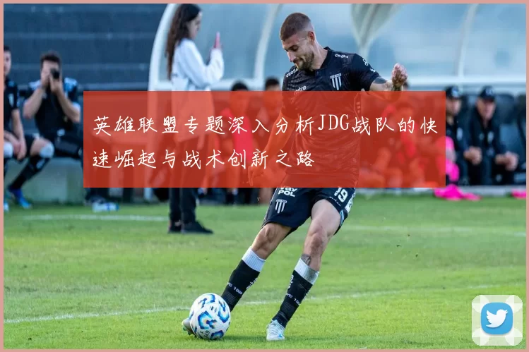 英雄联盟专题深入分析JDG战队的快速崛起与战术创新之路