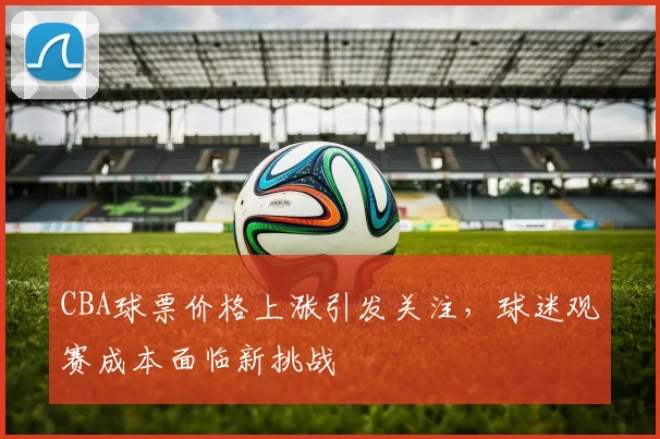 CBA球票价格上涨引发关注,球迷观赛成本面临新挑战