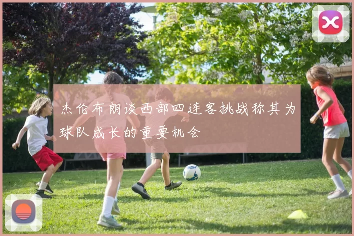 杰伦布朗谈西部四连客挑战称其为球队成长的重要机会