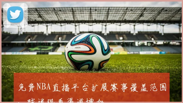 免费NBA直播平台扩展赛事覆盖范围，球迷观看渠道增加