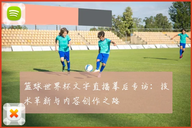 篮球世界杯文字直播幕后专访:技术革新与内容创作之路